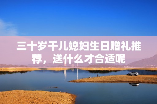 三十歲干兒媳婦生日贈禮推薦，送什么才合適呢