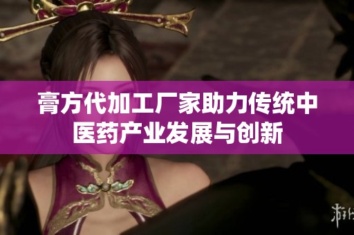 膏方代加工廠家助力傳統中醫藥產業發展與創新