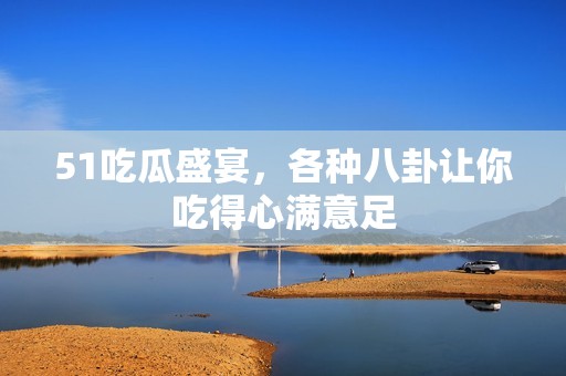 51吃瓜盛宴，各種八卦讓你吃得心滿意足