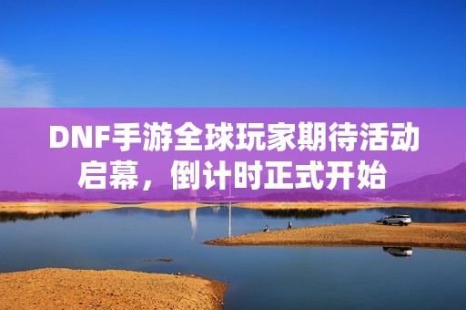 DNF手游全球玩家期待活動啟幕，倒計時正式開始