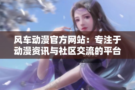 風車動漫官方網站：專注于動漫資訊與社區交流的平臺