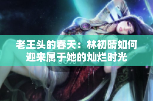 老王頭的春天：林初晴如何迎來屬于她的燦爛時光