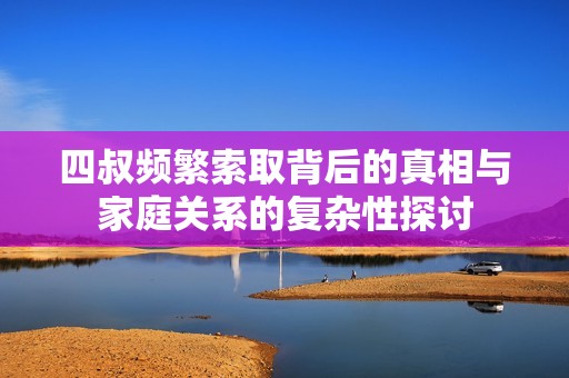四叔頻繁索取背后的真相與家庭關系的復雜性探討