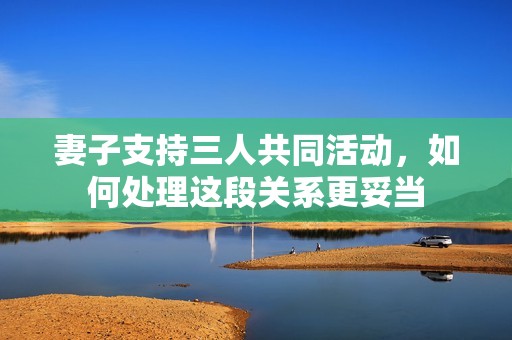 妻子支持三人共同活動，如何處理這段關系更妥當