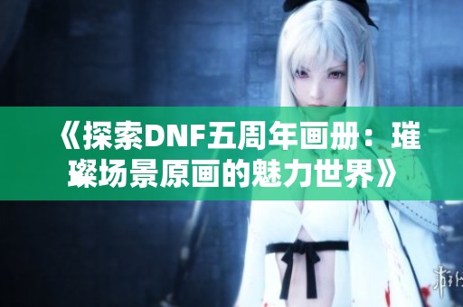 《探索DNF五周年畫冊：璀璨場景原畫的魅力世界》