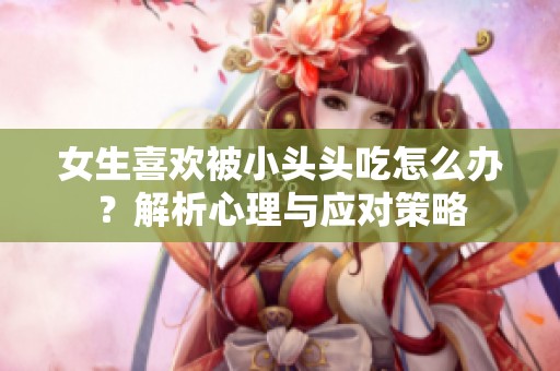 女生喜歡被小頭頭吃怎么辦？解析心理與應對策略
