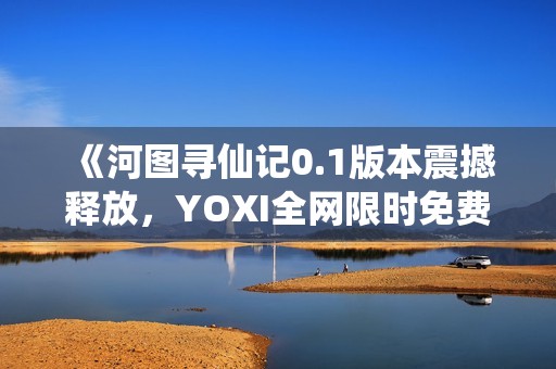 《河圖尋仙記0.1版本震撼釋放，YOXI全網限時免費領取！》