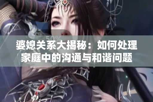 婆媳關系大揭秘：如何處理家庭中的溝通與和諧問題