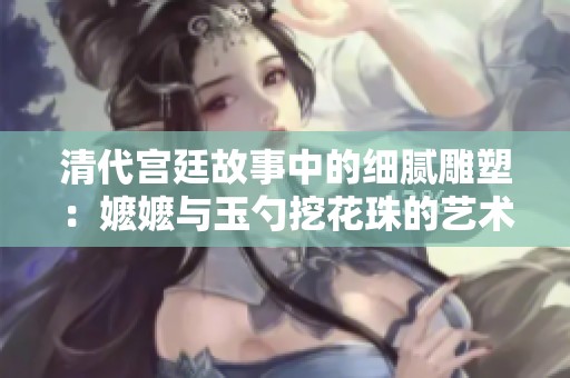 清代宮廷故事中的細(xì)膩雕塑：嬤嬤與玉勺挖花珠的藝術(shù)魅力