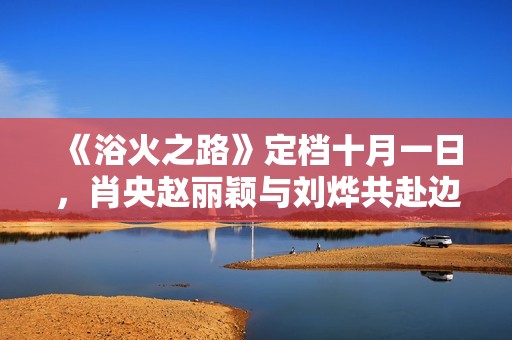 《浴火之路》定檔十月一日，肖央趙麗穎與劉燁共赴邊境打拐行動
