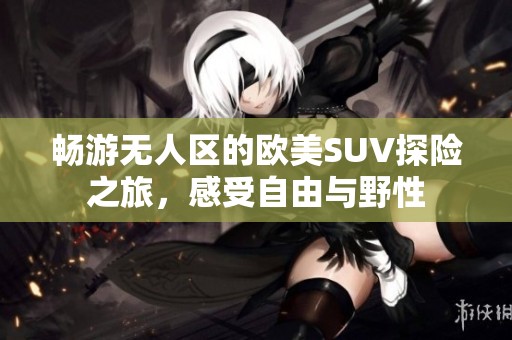 暢游無人區的歐美SUV探險之旅，感受自由與野性