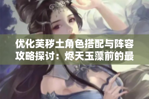 優化芙穢土角色搭配與陣容攻略探討：燼天玉藻前的最佳組合技巧