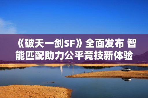《破天一劍SF》全面發(fā)布 智能匹配助力公平競(jìng)技新體驗(yàn)