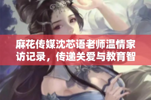 麻花傳媒沈芯語老師溫情家訪記錄，傳遞關(guān)愛與教育智慧
