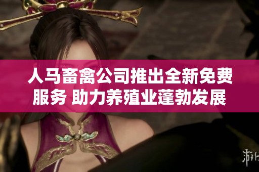 人馬畜禽公司推出全新免費服務 助力養殖業蓬勃發展