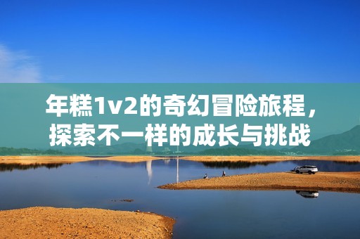 年糕1v2的奇幻冒險(xiǎn)旅程，探索不一樣的成長與挑戰(zhàn)