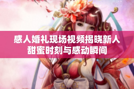 感人婚禮現場視頻揭曉新人甜蜜時刻與感動瞬間