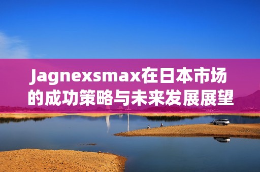 Jagnexsmax在日本市場的成功策略與未來發(fā)展展望