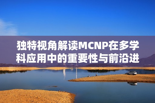 獨特視角解讀MCNP在多學科應用中的重要性與前沿進展
