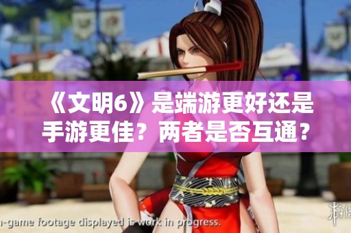 《文明6》是端游更好還是手游更佳？兩者是否互通？