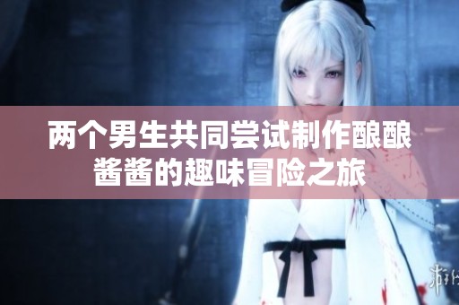 兩個(gè)男生共同嘗試制作釀釀醬醬的趣味冒險(xiǎn)之旅