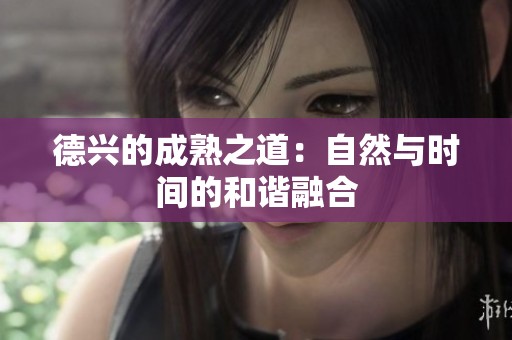 德興的成熟之道：自然與時間的和諧融合