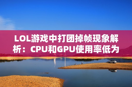 LOL游戲中打團掉幀現象解析：CPU和GPU使用率低為何幀數仍然上不去