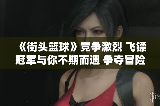 《街頭籃球》競(jìng)爭(zhēng)激烈 飛鏢冠軍與你不期而遇 爭(zhēng)奪冒險(xiǎn)王的黃金骰子