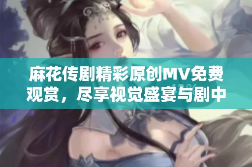 麻花傳劇精彩原創(chuàng)MV免費(fèi)觀賞，盡享視覺盛宴與劇中魅力