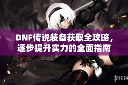 DNF傳說裝備獲取全攻略，逐步提升實力的全面指南