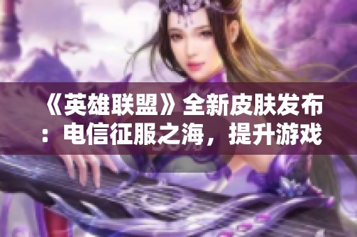 《英雄聯盟》全新皮膚發布：電信征服之海，提升游戲體驗的224款皮膚震撼來襲