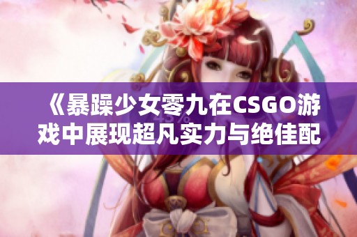 《暴躁少女零九在CSGO游戲中展現超凡實力與絕佳配合》