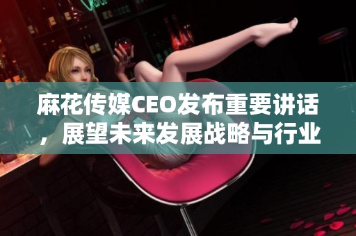 麻花傳媒CEO發(fā)布重要講話，展望未來發(fā)展戰(zhàn)略與行業(yè)趨勢