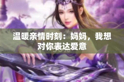 溫暖親情時刻：媽媽，我想對你表達愛意