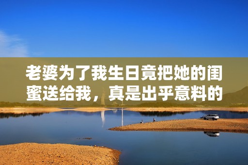 老婆為了我生日竟把她的閨蜜送給我，真是出乎意料的驚喜！