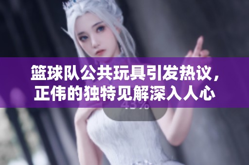 籃球隊公共玩具引發(fā)熱議，正偉的獨特見解深入人心