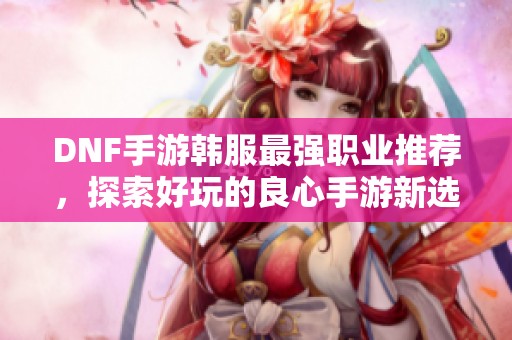 DNF手游韓服最強職業推薦，探索好玩的良心手游新選擇