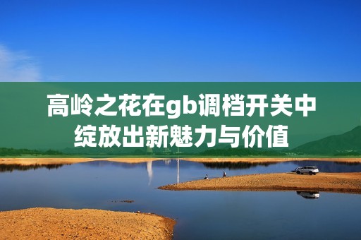 高嶺之花在gb調檔開關中綻放出新魅力與價值