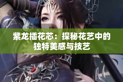 紫龍插花芯：探秘花藝中的獨特美感與技藝