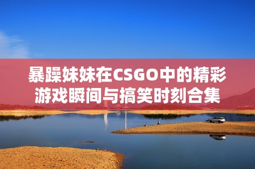 暴躁妹妹在CSGO中的精彩游戲瞬間與搞笑時刻合集