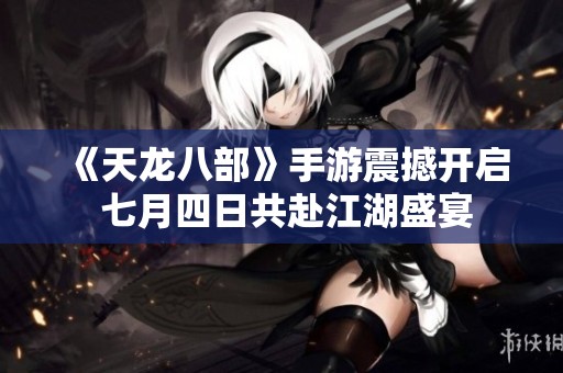 《天龍八部》手游震撼開啟 七月四日共赴江湖盛宴