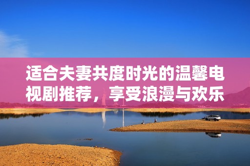 適合夫妻共度時光的溫馨電視劇推薦，享受浪漫與歡樂
