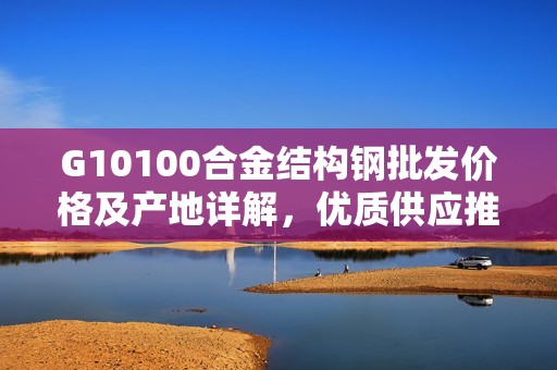G10100合金結構鋼批發價格及產地詳解，優質供應推薦