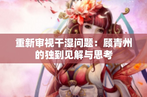 重新審視干濕問題：顧青州的獨(dú)到見解與思考