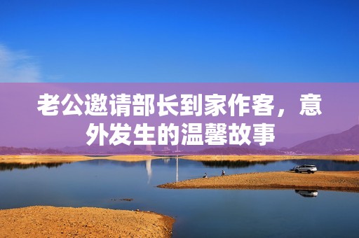 老公邀請(qǐng)部長(zhǎng)到家作客，意外發(fā)生的溫馨故事