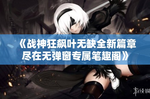 《戰(zhàn)神狂飆葉無(wú)缺全新篇章盡在無(wú)彈窗專屬筆趣閣》