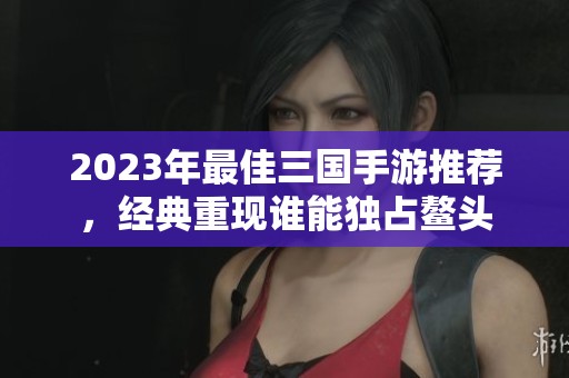 2023年最佳三國手游推薦，經典重現誰能獨占鰲頭