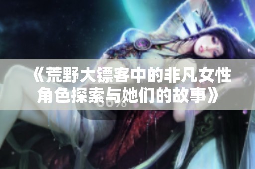 《荒野大鏢客中的非凡女性角色探索與她們的故事》