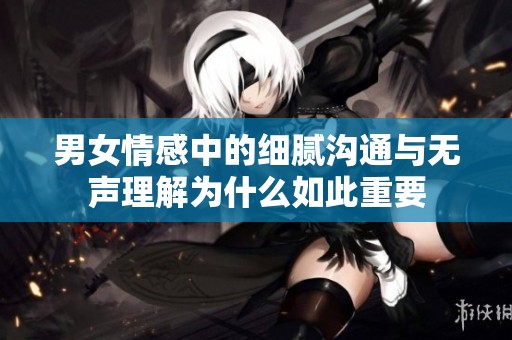 男女情感中的細膩溝通與無聲理解為什么如此重要