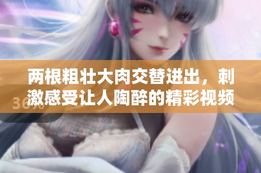 兩根粗壯大肉交替進(jìn)出，刺激感受讓人陶醉的精彩視頻